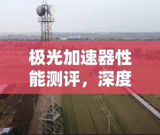 极光加速器性能测评,深度解析其技术优势与应用潜力 极光加速器性能测评,深度解析其技术优势与应用潜力