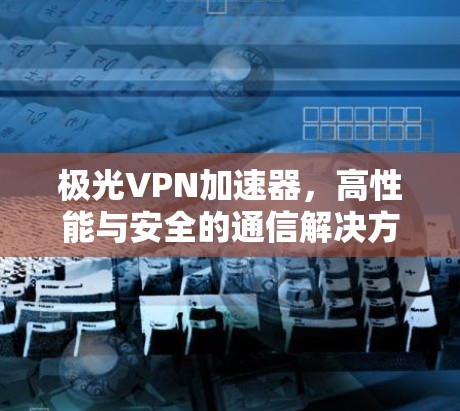 极光VPN加速器,高性能与安全的通信解决方案 极光VPN加速器,高性能与安全的通信解决方案