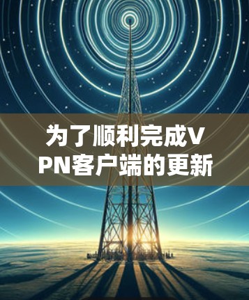 为了顺利完成VPN客户端的更新,请按照以下步骤操作 为了顺利完成VPN客户端的更新,请按照以下步骤操作