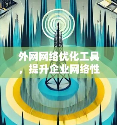外网网络优化工具,提升企业网络性能的关键 外网网络优化工具,提升企业网络性能的关键