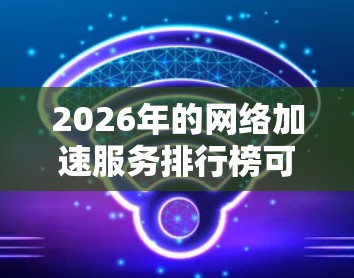 2026年的网络加速服务排行榜可以从多个维度进行分析，包括技术能力、覆盖范围、用户评价和市场影响力等。以下是一些主要的网络加速服务提供商及其可能的排名