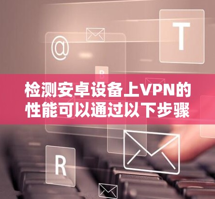 检测安卓设备上VPN的性能可以通过以下步骤进行 检测安卓设备上VPN的性能可以通过以下步骤进行