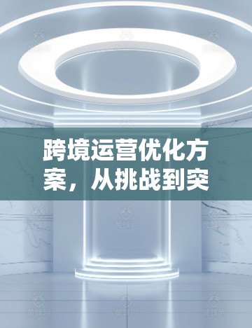 跨境运营优化方案,从挑战到突破 跨境运营优化方案,从挑战到突破