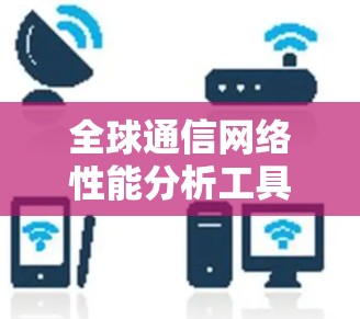 全球通信网络性能分析工具探析,技术与应用 全球通信网络性能分析工具探析,技术与应用