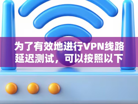 为了有效地进行VPN线路延迟测试,可以按照以下步骤和建议进行操作 为了有效地进行VPN线路延迟测试,可以按照以下步骤和建议进行操作
