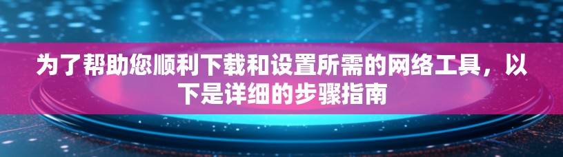 为了帮助您顺利下载和设置所需的网络工具,以下是详细的步骤指南 为了帮助您顺利下载和设置所需的网络工具,以下是详细的步骤指南