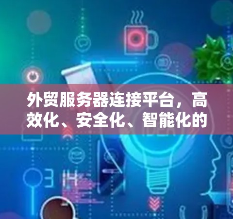 外贸服务器连接平台,高效化、安全化、智能化的解决方案 外贸服务器连接平台,高效化、安全化、智能化的解决方案