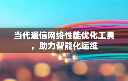 当代通信网络性能优化工具,助力智能化运维 当代通信网络性能优化工具,助力智能化运维