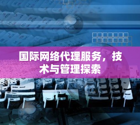 国际网络代理服务,技术与管理探索 国际网络代理服务,技术与管理探索