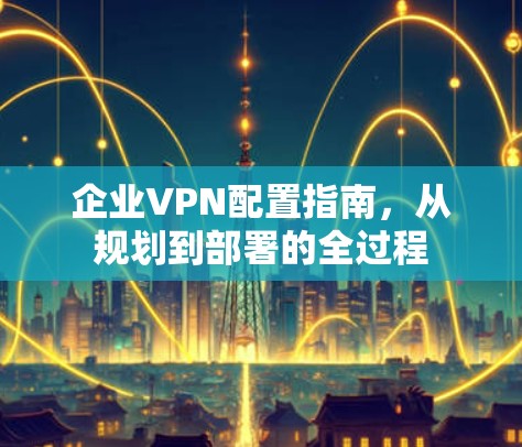 企业VPN配置指南,从规划到部署的全过程 企业VPN配置指南,从规划到部署的全过程