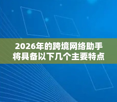 2026年的跨境网络助手将具备以下几个主要特点和优势 2026年的跨境网络助手将具备以下几个主要特点和优势
