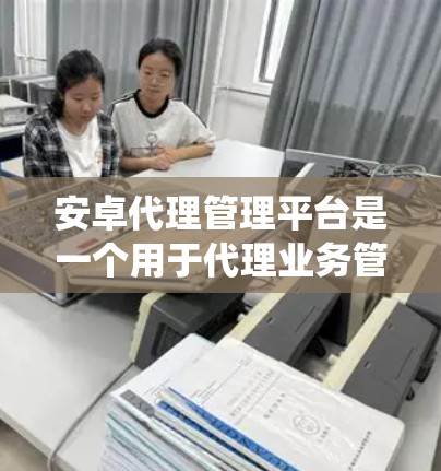 安卓代理管理平台是一个用于代理业务管理的安卓应用，通常包括客户管理、业务监控、订单处理、数据统计等功能，帮助用户更高效地管理代理业务。以下是开发安卓代理管理平台的关键步骤和考虑因素