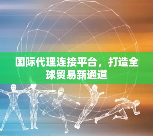 国际代理连接平台,打造全球贸易新通道 国际代理连接平台,打造全球贸易新通道
