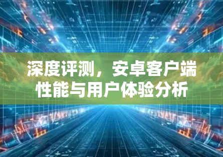 深度评测,安卓客户端性能与用户体验分析 深度评测,安卓客户端性能与用户体验分析